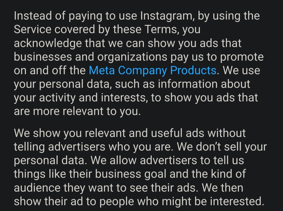 A screenshot of Instagram's updated terms of service that says "Instead of paying to use Instagram, by using the service covered by these Terms, you acknowledge that we can show you ads that businesses and organizations pay us to promote on and off the Meta Company Products. We use your personal data, such as information about your activity and interests, to show you ads that are more relevant to you.   We show you relevant and useful ads without telling advertisers who you are. We don't sell your personal data. We allow advertisers to tell us things like their business goal and the kind of audience they want to see their ads. We then show their ad to people who might be interested."