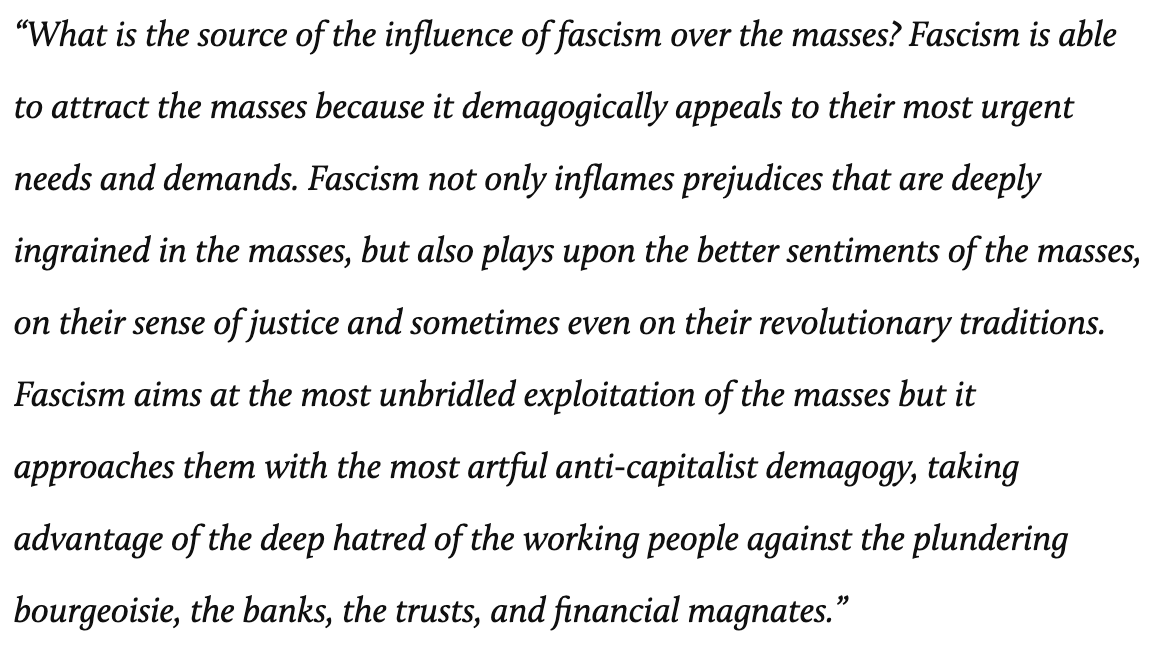 What is the source of the influence of fascism over the masses? Fascism is able to attract the masses because it demagogically appeals to their most urgent needs and demands. Fascism not only inflames prejudices that are deeply ingrained in the masses, but also plays upon the better sentiments of the masses, on their sense of justice and sometimes even on their revolutionary traditions. Fascism aims at the most unbridled exploitation of the masses but it approaches them with the most artful anti-capitalist demagogy, taking advantage of the deep hatred of the working people against the plundering bourgeoisie, the banks, the trusts, and financial magnates.